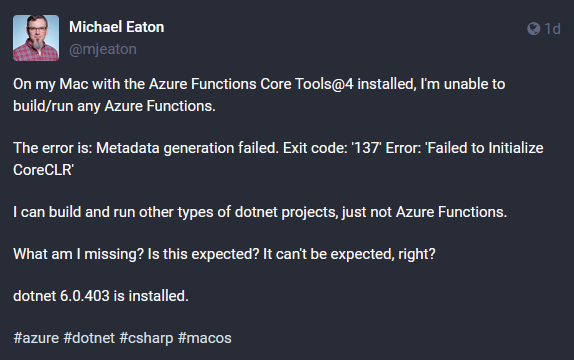 A post on Mastodon that says On my Mac with the Azure Functions Core Tools@4 installed, I'm unable to build/run any Azure Functions. The error is: Metadata generation failed. Exit code: '137' Error: 'Failed to Initialize CoreCLR' I can build and run other types of dotnet projects, just not Azure Functions. What am I missing? Is this expected? It can't be expected, right? dotnet 6.0.403 is installed.